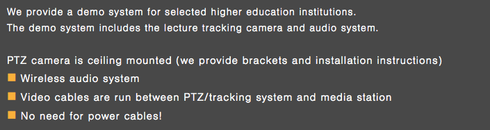 We provide a demo system for selected higher education institutions. The demo system includes the lecture tracking camera and audio system. PTZ camera is ceiling mounted (we provide brackets and installation instructions) n Wireless audio system n Video cables are run between PTZ/tracking system and media station n No need for power cables!